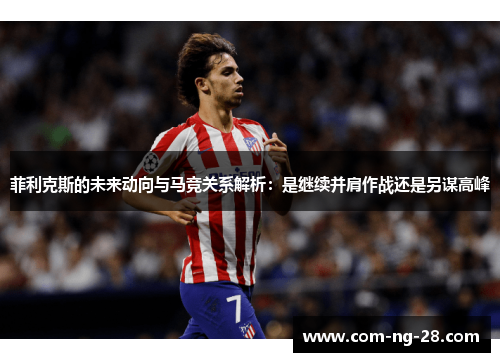 菲利克斯的未来动向与马竞关系解析：是继续并肩作战还是另谋高峰