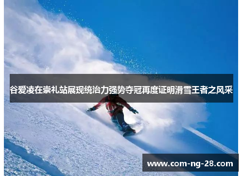 谷爱凌在崇礼站展现统治力强势夺冠再度证明滑雪王者之风采