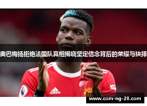 奥巴梅扬拒绝法国队真相揭晓坚定信念背后的荣耀与抉择