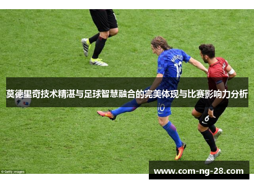 莫德里奇技术精湛与足球智慧融合的完美体现与比赛影响力分析