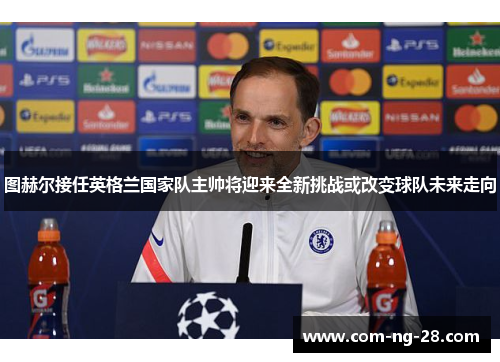 图赫尔接任英格兰国家队主帅将迎来全新挑战或改变球队未来走向