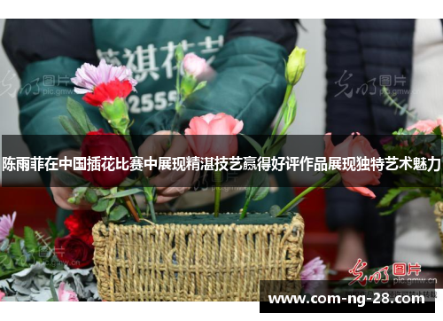 陈雨菲在中国插花比赛中展现精湛技艺赢得好评作品展现独特艺术魅力