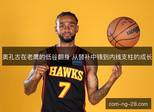 奥孔古在老鹰的低谷翻身 从替补中锋到内线支柱的成长 奥孔古在老鹰的低谷翻身 从替补中锋到内线支柱的成长